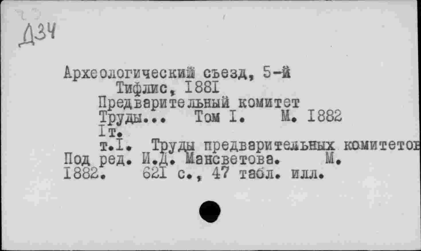 ﻿
Археологический съезд, 5-й
Тифлис, 1881
Предверительный комитет
Труды.•• Том !• М. 1882
ІТ.
т.1. Труды предварительных Под ред. И.д. мансветова. М. 1882.	821 с», 47 табл. илл.